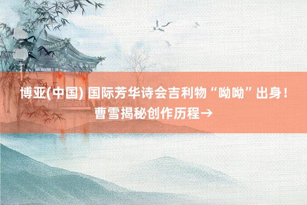 博亚(中国) 国际芳华诗会吉利物“呦呦”出身！曹雪揭秘创作历程→