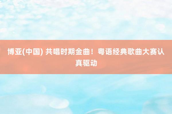 博亚(中国) 共唱时期金曲！粤语经典歌曲大赛认真驱动