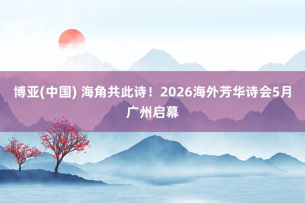 博亚(中国) 海角共此诗！2026海外芳华诗会5月广州启幕