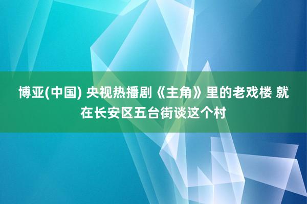 博亚(中国) 央视热播剧《主角》里的老戏楼 就在长安区五台街谈这个村