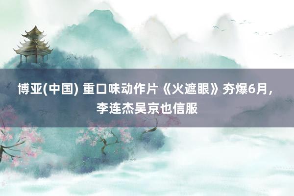 博亚(中国) 重口味动作片《火遮眼》夯爆6月， 李连杰吴京也信服