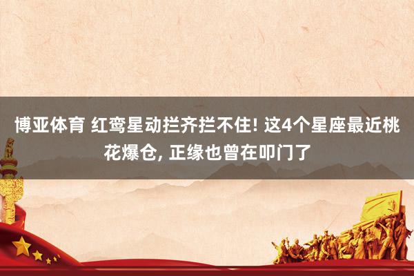 博亚体育 红鸾星动拦齐拦不住! 这4个星座最近桃花爆仓， 正缘也曾在叩门了