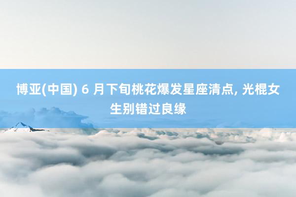 博亚(中国) 6 月下旬桃花爆发星座清点, 光棍女生别错过良缘