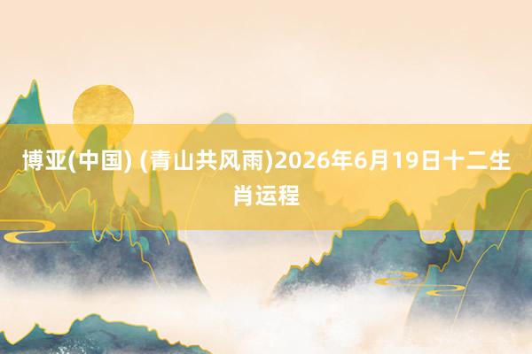 博亚(中国) (青山共风雨)2026年6月19日十二生肖运程