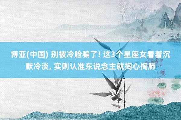 博亚(中国) 别被冷脸骗了! 这3个星座女看着沉默冷淡， 实则认准东说念主就掏心掏肺