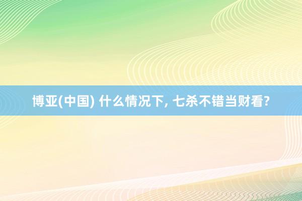 博亚(中国) 什么情况下， 七杀不错当财看?