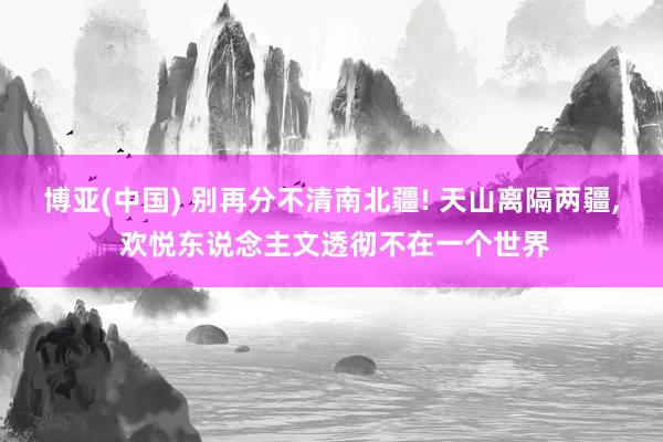 博亚(中国) 别再分不清南北疆! 天山离隔两疆， 欢悦东说念主文透彻不在一个世界