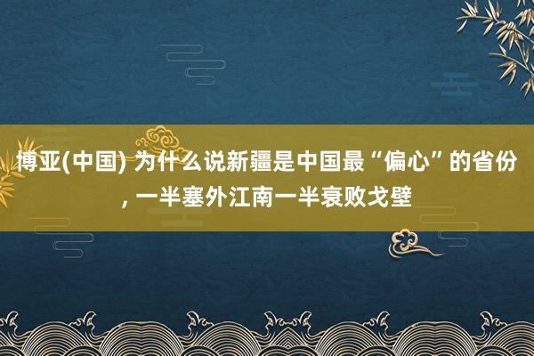 博亚(中国) 为什么说新疆是中国最“偏心”的省份， 一半塞外江南一半衰败戈壁