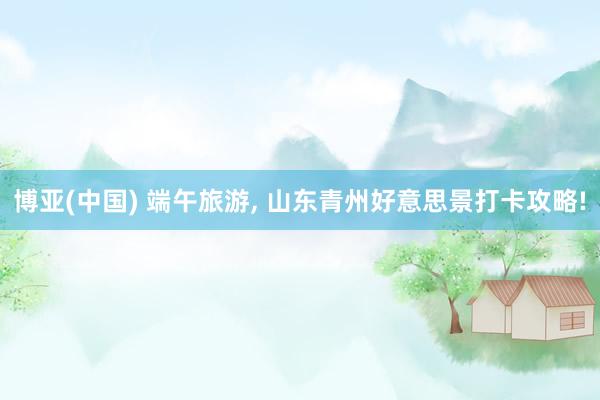 博亚(中国) 端午旅游， 山东青州好意思景打卡攻略!