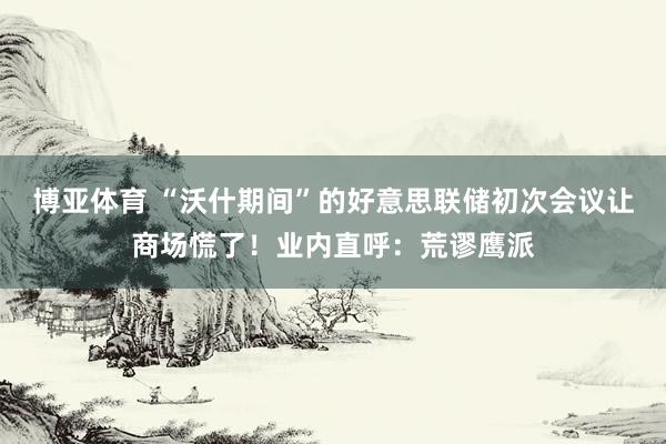 博亚体育 “沃什期间”的好意思联储初次会议让商场慌了！业内直呼：荒谬鹰派