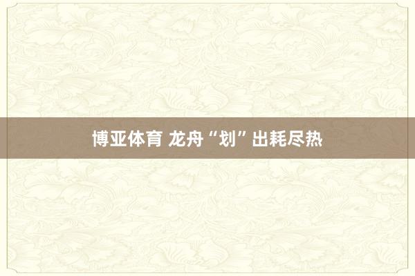 博亚体育 龙舟“划”出耗尽热