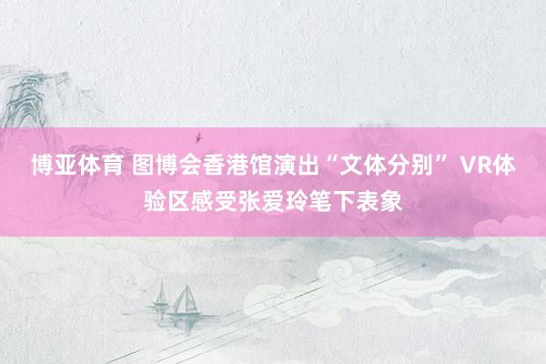 博亚体育 图博会香港馆演出“文体分别” VR体验区感受张爱玲笔下表象