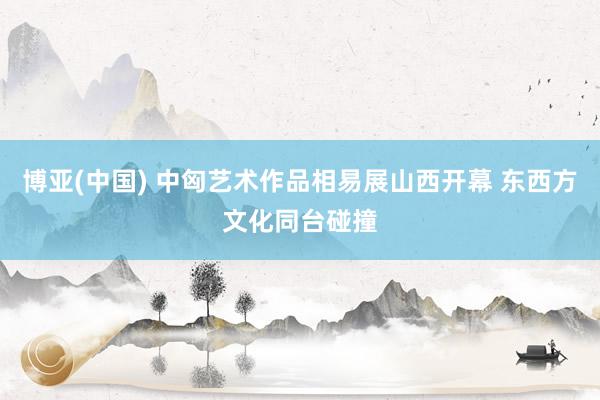 博亚(中国) 中匈艺术作品相易展山西开幕 东西方文化同台碰撞