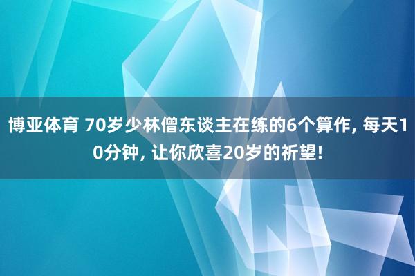 博亚体育 70岁少林僧东谈主在练的6个算作, 每天10分钟, 让你欣喜20岁的祈望!