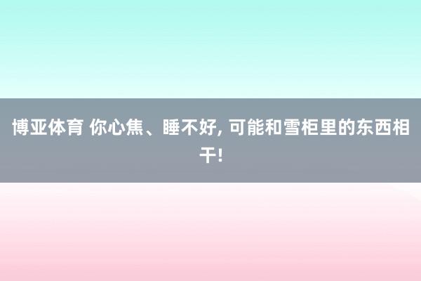 博亚体育 你心焦、睡不好, 可能和雪柜里的东西相干!